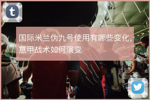 国际米兰伪九号使用有哪些变化，意甲战术如何演变
