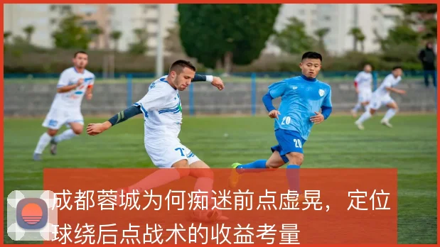 成都蓉城为何痴迷前点虚晃，定位球绕后点战术的收益考量