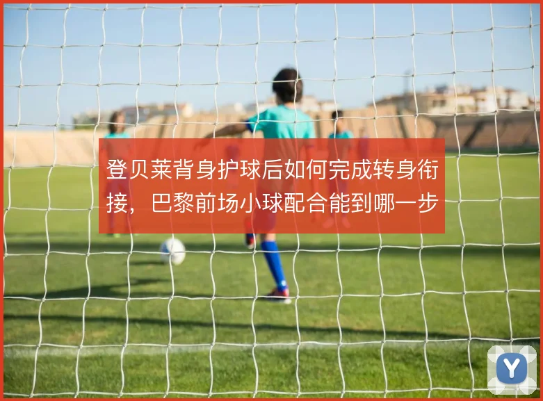 登贝莱背身护球后如何完成转身衔接，巴黎前场小球配合能到哪一步
