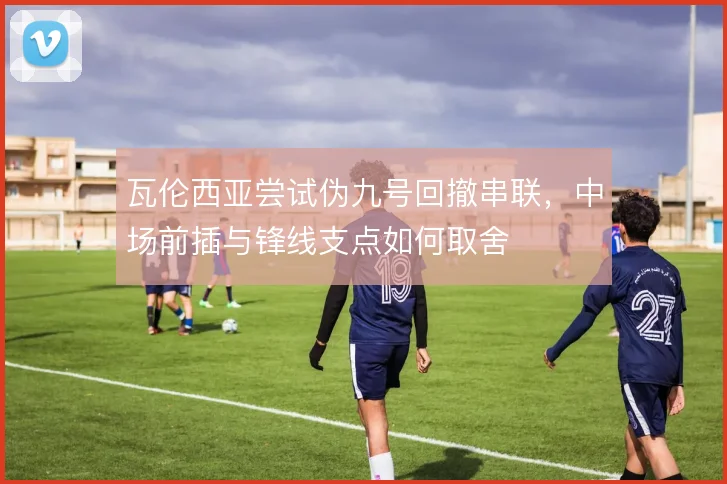 瓦伦西亚尝试伪九号回撤串联，中场前插与锋线支点如何取舍