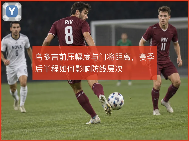 乌多吉前压幅度与门将距离,赛季后半程如何影响防线层次