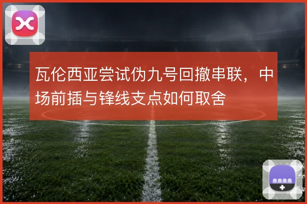 瓦伦西亚尝试伪九号回撤串联,中场前插与锋线支点如何取舍
