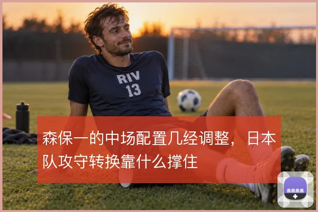 森保一的中场配置几经调整，日本队攻守转换靠什么撑住