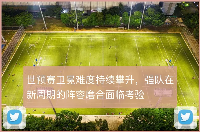 世预赛卫冕难度持续攀升，强队在新周期的阵容磨合面临考验