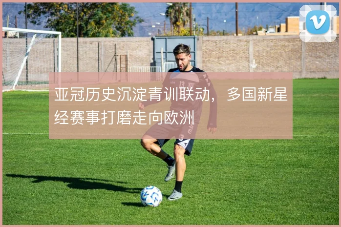 亚冠历史沉淀青训联动，多国新星经赛事打磨走向欧洲