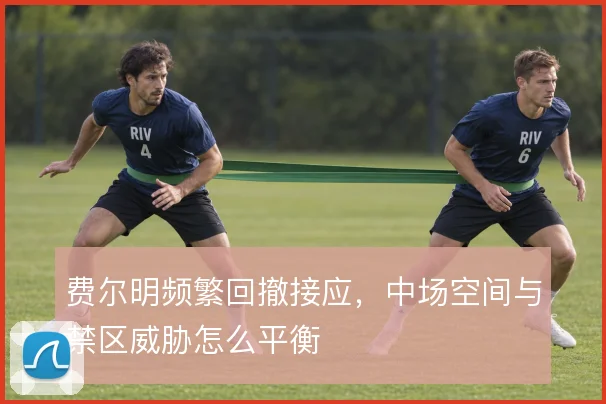 费尔明频繁回撤接应，中场空间与禁区威胁怎么平衡