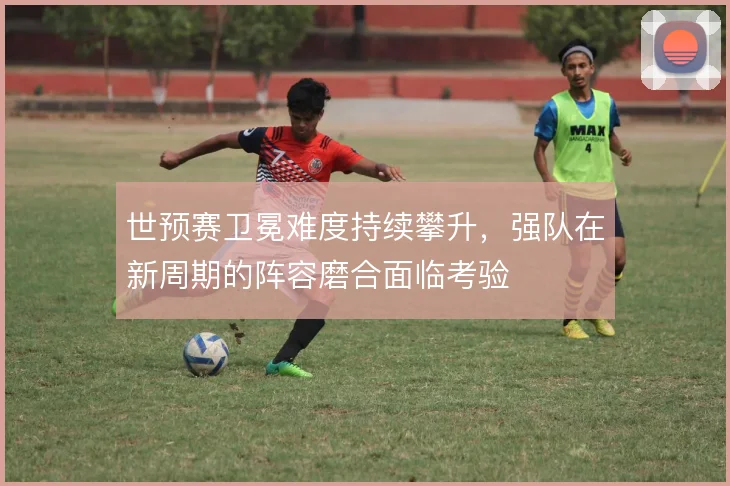 世预赛卫冕难度持续攀升，强队在新周期的阵容磨合面临考验