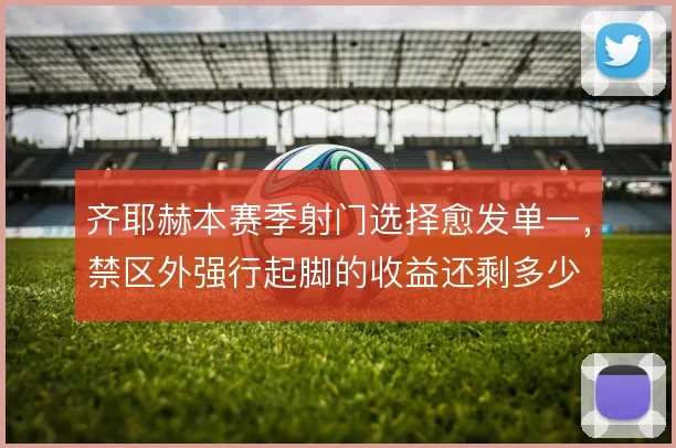 齐耶赫本赛季射门选择愈发单一，禁区外强行起脚的收益还剩多少