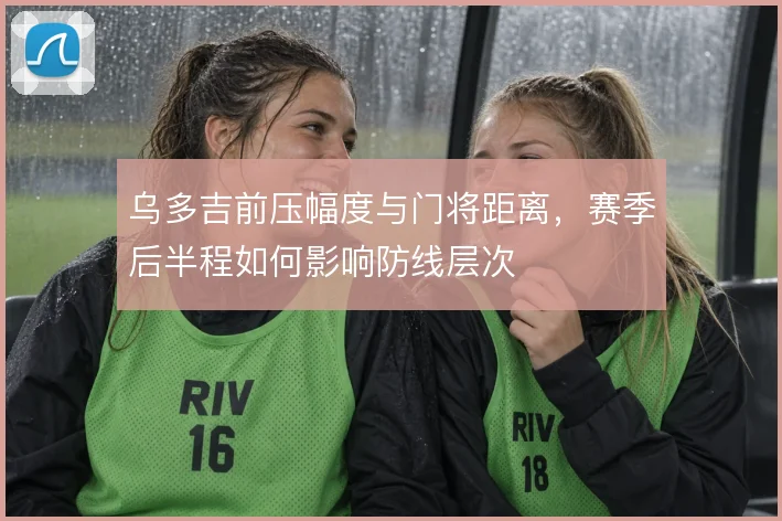 乌多吉前压幅度与门将距离,赛季后半程如何影响防线层次