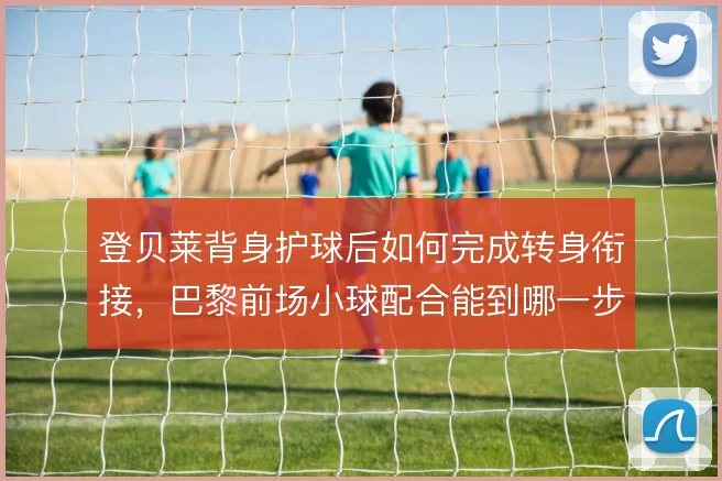 登贝莱背身护球后如何完成转身衔接,巴黎前场小球配合能到哪一步