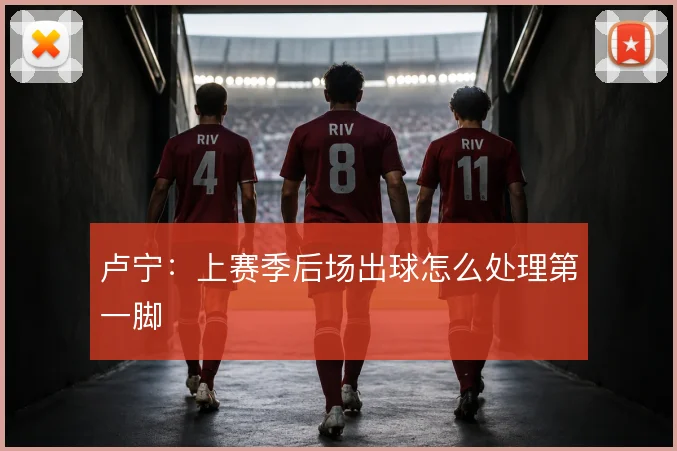 卢宁：上赛季后场出球怎么处理第一脚