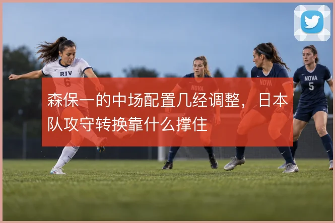 森保一的中场配置几经调整，日本队攻守转换靠什么撑住
