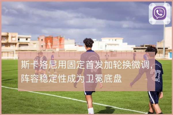 斯卡洛尼用固定首发加轮换微调，阵容稳定性成为卫冕底盘