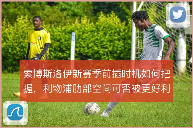 索博斯洛伊新赛季前插时机如何把握,利物浦肋部空间可否被更好利用