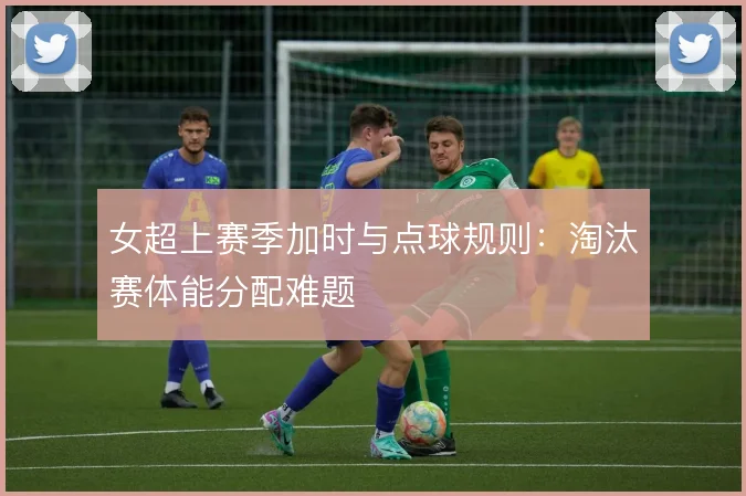 女超上赛季加时与点球规则：淘汰赛体能分配难题