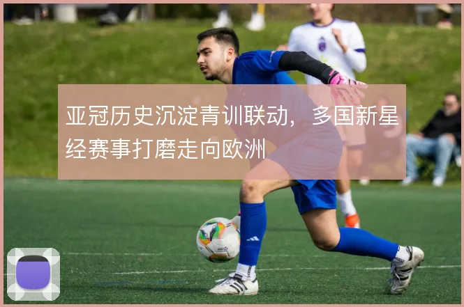 亚冠历史沉淀青训联动，多国新星经赛事打磨走向欧洲