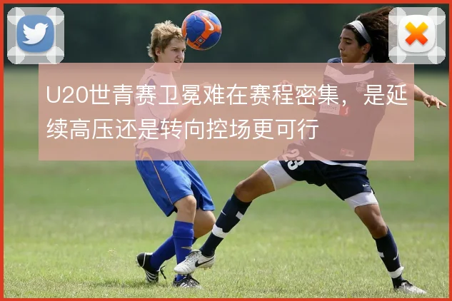U20世青赛卫冕难在赛程密集，是延续高压还是转向控场更可行