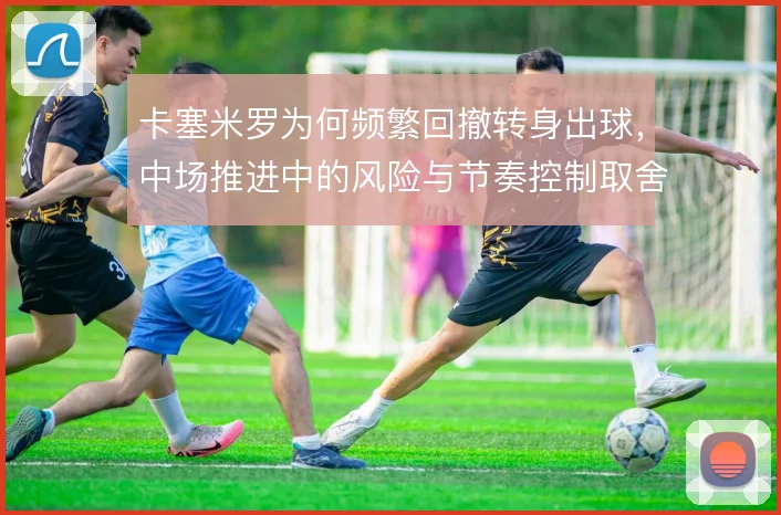 卡塞米罗为何频繁回撤转身出球，中场推进中的风险与节奏控制取舍