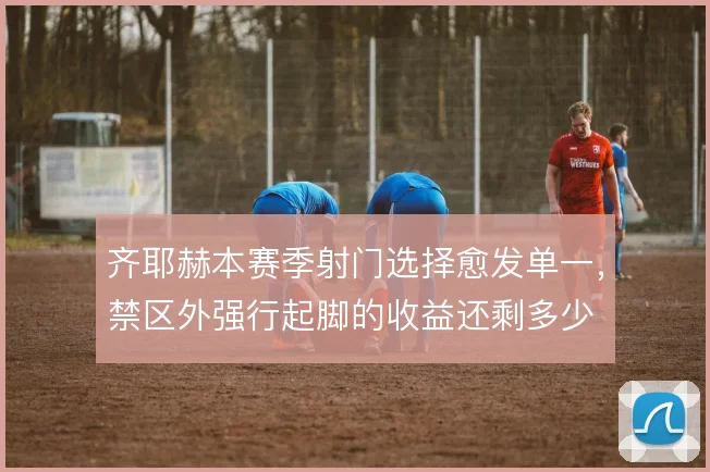 齐耶赫本赛季射门选择愈发单一，禁区外强行起脚的收益还剩多少