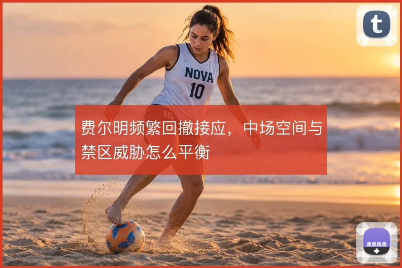 费尔明频繁回撤接应,中场空间与禁区威胁怎么平衡