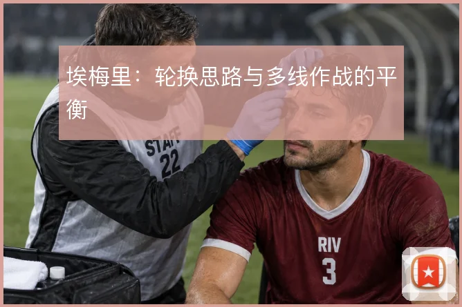 埃梅里：轮换思路与多线作战的平衡