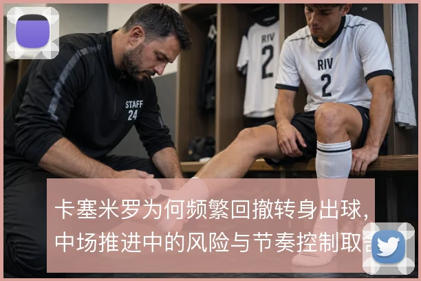 卡塞米罗为何频繁回撤转身出球，中场推进中的风险与节奏控制取舍