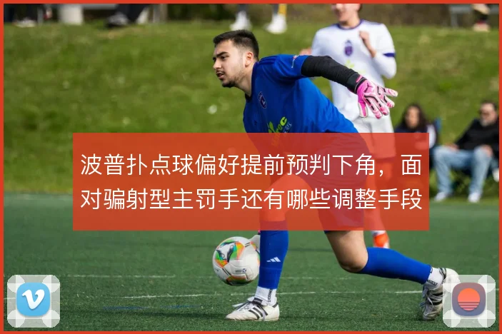 波普扑点球偏好提前预判下角，面对骗射型主罚手还有哪些调整手段