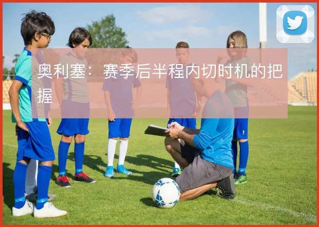 奥利塞:赛季后半程内切时机的把握
