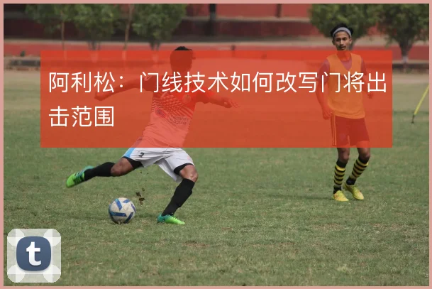 阿利松：门线技术如何改写门将出击范围
